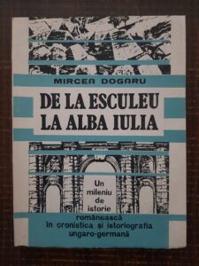 Mircea Dogaru - De la Esculeu la Alba Iulia. Un mileniu de istorie romaneasca in cronistica si istoriografia Ungaro-Germana