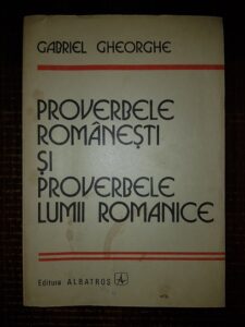 Gabriel Gheorghe - Proverbele romanesti si proverbele lumii romanice. Studiu comparativ