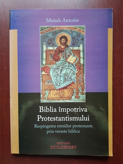 Monah Antonie - Biblia impotriva Protestantismului. Respingerea ereziilor protestante prin versete biblice