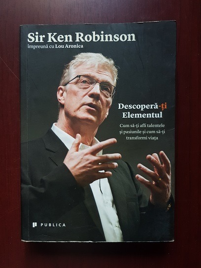 Ken Robinson - Descopera-ti elementul. Cum sa-ti afli talentele si pasiunile si cum sa-ti transformi viata