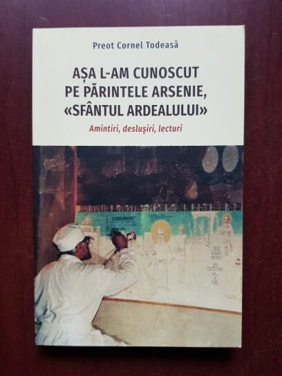 Cornel Todeasa - Asa l-am cunoscut pe Parintele Arsenie, Sfantul Ardealului. Amintiri, deslusiri, lecturi