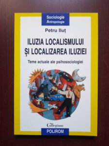 Petru Ilut - Iluzia localismului si localizarea iluziei. Teme actuale ale psihosociologiei